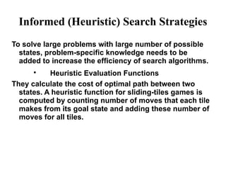 Informed (Heuristic) Search Strategies
To solve large problems with large number of possible
states, problem-specific knowledge needs to be
added to increase the efficiency of search algorithms.

Heuristic Evaluation Functions
They calculate the cost of optimal path between two
states. A heuristic function for sliding-tiles games is
computed by counting number of moves that each tile
makes from its goal state and adding these number of
moves for all tiles.
 