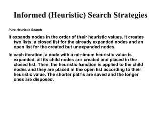 Informed (Heuristic) Search Strategies
Pure Heuristic Search
It expands nodes in the order of their heuristic values. It creates
two lists, a closed list for the already expanded nodes and an
open list for the created but unexpanded nodes.
In each iteration, a node with a minimum heuristic value is
expanded, all its child nodes are created and placed in the
closed list. Then, the heuristic function is applied to the child
nodes and they are placed in the open list according to their
heuristic value. The shorter paths are saved and the longer
ones are disposed.
 