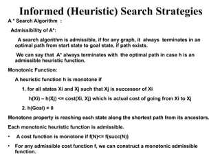 Informed (Heuristic) Search Strategies
A * Search Algorithm :
Admissibility of A*:
A search algorithm is admissible, if for any graph, it always terminates in an
optimal path from start state to goal state, if path exists.
We can say that A* always terminates with the optimal path in case h is an
admissible heuristic function.
Monotonic Function:
A heuristic function h is monotone if
1. for all states Xi and Xj such that Xj is successor of Xi
h(Xi) – h(Xj) <= cost(Xi, Xj) which is actual cost of going from Xi to Xj
2. h(Goal) = 0
Monotone property is reaching each state along the shortest path from its ancestors.
Each monotonic heuristic function is admissible.
• A cost function is monotone if f(N)<= f(succ(N))
• For any admissible cost function f, we can construct a monotonic admissible
function.
 