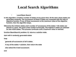 Local Search Algorithms

Local Beam Search
In this algorithm, it holds k number of states at any given time. At the start, these states are
generated randomly. The successors of these k states are computed with the help of
objective function. If any of these successors is the maximum value of the objective
function, then the algorithm stops.
Otherwise the (initial k states and k number of successors of the states = 2k) states are
placed in a pool. The pool is then sorted numerically. The highest k states are selected
as new initial states. This process continues until a maximum value is reached.
function BeamSearch( problem, k), returns a solution state.
start with k randomly generated states
loop
generate all successors of all k states
if any of the states = solution, then return the state
else select the k best successors
end
 