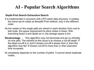AI - Popular Search Algorithms
Depth-First Search Exhaustive Search
It is implemented in recursion with LIFO stack data structure. It creates
the same set of nodes as Breadth-First method, only in the different
order.
As the nodes on the single path are stored in each iteration from root to
leaf node, the space requirement to store nodes is linear. With
branching factor b and depth as m, the storage space is bm.
Disadvantage － This algorithm may not terminate and go on infinitely
on one path. The solution to this issue is to choose a cut-off depth. If
the ideal cut-off is d, and if chosen cut-off is lesser than d, then this
algorithm may fail. If chosen cut-off is more than d, then execution
time increases.
Its complexity depends on the number of paths. It cannot check duplicate
nodes.
 
