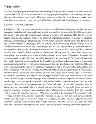 What is Siri ?
Siri is an intelligent personal assistant and knowledge navigator which works as an application for
Apple's iOS. Talk to Siri as a friend and it can help you get things done – like sending messages,
placing calls and reserving a table. This paper focuses on what Siri does, how she works, what
makes her better than her competitors and what all she still needs to learn to become even stronger.
Keywords – Siri, iOS, Apple Inc.
Introduction –Siri is a virtual assistant with a voice-controlled natural language interface that uses
sequential inference and contextual awareness to help perform personal tasks for iOS users. And,
like most of the other key technological features in Apple‘s iOS products, SIRI has its roots in
federal funding and research. SIRI is an artificial intelligence program consisting of machine
learning, natural language processing and a Web search algorithm (Roush 2010). [4]. Spun out of
the DARPA-funded CALO project, Siri was initially developed by Dag Kittlaus and his team of
SRI International as an iPhone app. Apple bought Siri in 2010. Siri is currently run by Bill Stasior,
vice president, Siri, and the technology is integrated into the iPhone, iPod touch, and iPad, and into
Apple's new HomeKit home automation framework. Mostly used by those who cannot use
smartphones in a standard way, Apple‘s Siri began under another name, VoiceOver. VoiceOver is
a similar product produced by Siri, Inc. that was designed for patients with Parkinson‘s disease and
the visually impaired. Apple purchased the VoiceOver technology and re-introduced it to the main
consumer market as Siri. [5] Siri was re-introduced with a new interface as part of iOS 5. Although
it no longer enjoyed the same level of partner integration it had as an independent app, Apple's Siri
better integration with built-in services like iMessage, Mail, Calendars, Reminders, Notes, Stocks,
Weather, Music, Safari, and a few external services like Google and Wolfram Alpha. It could also
tie into Find my Friends. Siri enables users of Apple iPhone 4S and later and newer iPad and iPod
Touch devices to speak natural language voice commands in order to operate the mobile device
and its apps. Users can speak commands –and receive audible confirmation from Siri – to send
messages, place calls, set reminders, operate iTunes and more. To use Siri, you don‘t need to
change the way you speak; Siri is a natural language interface. For example, when you want to
create a reminder, you simply say something like, ―Remind me to walk the dog.‖ Siri responds
with a request for specifics such as, ―When do you want to be reminded?‖ You respond with,
―Today at 5 PM.‖ Siri dutifully creates the reminder for you. [3] Siri can work across multiple
iPhone and iPad apps as needed in order to accomplish its tasks. Siri also supports extended
dictation, enabling users to have their words translated into text for use in e-mail and text
messages, Facebook status updates, and tweets, note-taking Web searching and similar operations.
 
