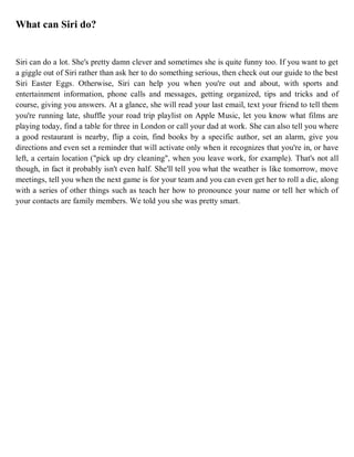 What can Siri do?
Siri can do a lot. She's pretty damn clever and sometimes she is quite funny too. If you want to get
a giggle out of Siri rather than ask her to do something serious, then check out our guide to the best
Siri Easter Eggs. Otherwise, Siri can help you when you're out and about, with sports and
entertainment information, phone calls and messages, getting organized, tips and tricks and of
course, giving you answers. At a glance, she will read your last email, text your friend to tell them
you're running late, shuffle your road trip playlist on Apple Music, let you know what films are
playing today, find a table for three in London or call your dad at work. She can also tell you where
a good restaurant is nearby, flip a coin, find books by a specific author, set an alarm, give you
directions and even set a reminder that will activate only when it recognizes that you're in, or have
left, a certain location ("pick up dry cleaning", when you leave work, for example). That's not all
though, in fact it probably isn't even half. She'll tell you what the weather is like tomorrow, move
meetings, tell you when the next game is for your team and you can even get her to roll a die, along
with a series of other things such as teach her how to pronounce your name or tell her which of
your contacts are family members. We told you she was pretty smart.
 