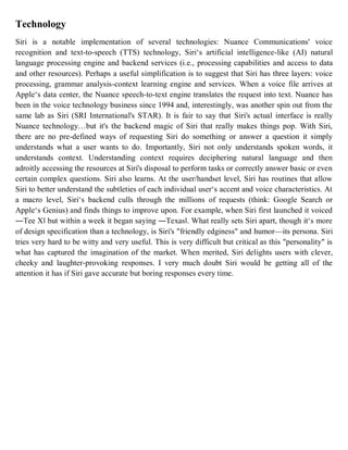 Technology
Siri is a notable implementation of several technologies: Nuance Communications' voice
recognition and text-to-speech (TTS) technology, Siri‘s artificial intelligence-like (AI) natural
language processing engine and backend services (i.e., processing capabilities and access to data
and other resources). Perhaps a useful simplification is to suggest that Siri has three layers: voice
processing, grammar analysis-context learning engine and services. When a voice file arrives at
Apple‘s data center, the Nuance speech-to-text engine translates the request into text. Nuance has
been in the voice technology business since 1994 and, interestingly, was another spin out from the
same lab as Siri (SRI International's STAR). It is fair to say that Siri's actual interface is really
Nuance technology…but it's the backend magic of Siri that really makes things pop. With Siri,
there are no pre-defined ways of requesting Siri do something or answer a question it simply
understands what a user wants to do. Importantly, Siri not only understands spoken words, it
understands context. Understanding context requires deciphering natural language and then
adroitly accessing the resources at Siri's disposal to perform tasks or correctly answer basic or even
certain complex questions. Siri also learns. At the user/handset level, Siri has routines that allow
Siri to better understand the subtleties of each individual user‘s accent and voice characteristics. At
a macro level, Siri‘s backend culls through the millions of requests (think: Google Search or
Apple‘s Genius) and finds things to improve upon. For example, when Siri first launched it voiced
―Tee X‖ but within a week it began saying ―Texas‖. What really sets Siri apart, though it‘s more
of design specification than a technology, is Siri's "friendly edginess" and humor—its persona. Siri
tries very hard to be witty and very useful. This is very difficult but critical as this "personality" is
what has captured the imagination of the market. When merited, Siri delights users with clever,
cheeky and laughter-provoking responses. I very much doubt Siri would be getting all of the
attention it has if Siri gave accurate but boring responses every time.
 