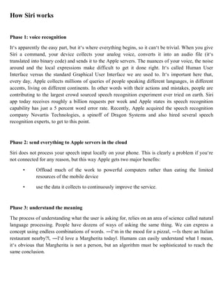How Siri works
Phase 1: voice recognition
It‘s apparently the easy part, but it‘s where everything begins, so it can‘t be trivial. When you give
Siri a command, your device collects your analog voice, converts it into an audio file (it‘s
translated into binary code) and sends it to the Apple servers. The nuances of your voice, the noise
around and the local expressions make difficult to get it done right. It‘s called Human User
Interface versus the standard Graphical User Interface we are used to. It‘s important here that,
every day, Apple collects millions of queries of people speaking different languages, in different
accents, living on different continents. In other words with their actions and mistakes, people are
contributing to the largest crowd sourced speech recognition experiment ever tried on earth. Siri
app today receives roughly a billion requests per week and Apple states its speech recognition
capability has just a 5 percent word error rate. Recently, Apple acquired the speech recognition
company Novartis Technologies, a spinoff of Dragon Systems and also hired several speech
recognition experts, to get to this point.
Phase 2: send everything to Apple servers in the cloud
Siri does not process your speech input locally on your phone. This is clearly a problem if you‘re
not connected for any reason, but this way Apple gets two major benefits:
• Offload much of the work to powerful computers rather than eating the limited
resources of the mobile device
• use the data it collects to continuously improve the service.
Phase 3: understand the meaning
The process of understanding what the user is asking for, relies on an area of science called natural
language processing. People have dozens of ways of asking the same thing. We can express a
concept using endless combinations of words. ―I‘m in the mood for a pizza‖, ―Is there an Italian
restaurant nearby?‖, ―I‘d love a Margherita today‖. Humans can easily understand what I mean,
it‘s obvious that Margherita is not a person, but an algorithm must be sophisticated to reach the
same conclusion.
 