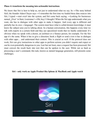 Phase 4: transform the meaning into actionable instructions
We know that Siri is here to help us, not just to understand what we say. In ―The story behind
Siri‖, the founder Adam Cheyer says ―I remember the first time we loaded these data sources into
Siri, I typed ―start over‖ into the system, and Siri came back saying, ―Looking for businesses
named ‗Over‘ in Start, Louisiana.‖ ―Oh, boy,‖ I thought.‖ When the Siri app understands what you
want, she has to dialogue with other apps to make it happen. And every app is different and
partially has its own ―language‖. The system must have what is called domain knowledge; it must
know the subject area you‘re talking about. In a human conversation, this happens every time we
talk with experts in a certain field and they use specialized words that we hardly understand. It‘s
obvious when we speak with a doctor, an architect or a finance person, for example. For the Siri
app it‘s the same. When it has to give a direction, book a flight or send a text it has to dialogue
with other apps… and understand their context. This is crucial as well. If the protocol does not
work, Siri can give instructions to other apps to perform actions you didn‘t require and expect or
can be even potentially dangerous to you. Last but not least, once a request has been processed, Siri
must convert the result back into text that can be spoken to the user. While not as hard as
processing a user‘s command, this task, known as natural language generation, still presents some
challenges.
Siri – only work on Apple Product like Iphone & MacBook and Apple watch
 