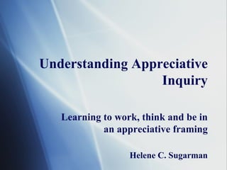 Understanding Appreciative Inquiry Learning to work, think and be in an appreciative framing Helene C. Sugarman 
