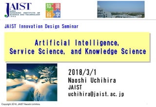 Copyright 2018, JAIST Naoshi Uchihira.
JAIST Innovation Design Seminar
Artificial Intelligence,
Service Science, and Knowledge Science
1
2018/3/1
Naoshi Uchihira
JAIST
uchihira@jaist.ac.jp
 