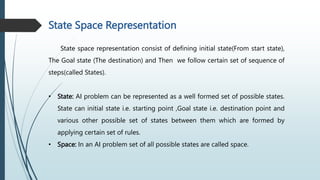 State Space Representation
State space representation consist of defining initial state(From start state),
The Goal state (The destination) and Then we follow certain set of sequence of
steps(called States).
• State: AI problem can be represented as a well formed set of possible states.
State can initial state i.e. starting point ,Goal state i.e. destination point and
various other possible set of states between them which are formed by
applying certain set of rules.
• Space: In an AI problem set of all possible states are called space.
 
