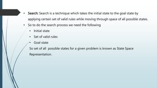 • Search: Search is a technique which takes the initial state to the goal state by
applying certain set of valid rules while moving through space of all possible states.
• So to do the search process we need the following
• Initial state
• Set of valid rules
• Goal state
So set of all possible states for a given problem is known as State Space
Representation.
 