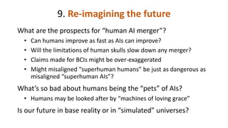 9. Re-imagining the future
What are the prospects for “human AI merger”?
• Can humans improve as fast as AIs can improve?
• Will the limitations of human skulls slow down any merger?
• Claims made for BCIs might be over-exaggerated
• Might misaligned “superhuman humans” be just as dangerous as
misaligned “superhuman AIs”?
What’s so bad about humans being the “pets” of AIs?
• Humans may be looked after by “machines of loving grace”
Is our future in base reality or in “simulated” universes?
 