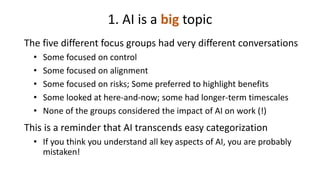 1. AI is a big topic
The five different focus groups had very different conversations
• Some focused on control
• Some focused on alignment
• Some focused on risks; Some preferred to highlight benefits
• Some looked at here-and-now; some had longer-term timescales
• None of the groups considered the impact of AI on work (!)
This is a reminder that AI transcends easy categorization
• If you think you understand all key aspects of AI, you are probably
mistaken!
 