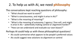 2. To help us with AI, we need philosophy
The conversations kept reaching questions of philosophy:
• “What should we want to want?”
• “What is consciousness, and might it arise in AIs?”
• “What is the meaning of meaning?”
• “What is the meaning of autonomy / agency / free will, and might
it arise in AIs – potentially making control or alignment harder?”
• “How can we understand and evaluate our own biases?”
Perhaps AI could help us with these philosophical questions!
• AIs could summarize what appears to be people’s preferred values
• AIs could suggest new solutions to alignment or control
 