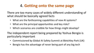 4. Getting onto the same page
There are too many cases of widely different understanding of
what should be basically agreed facts
• What are the forthcoming capabilities of new AI systems?
• What are the principal opportunities and key risks?
• Which scenarios are credible for how things might develop?
The independent report being prepared by Yoshua Bengio is
particularly important
• Commissioned by Global AI Safety Summit at Bletchley Park (UK)
• Bengio has the advantage of never being part of any big tech
 