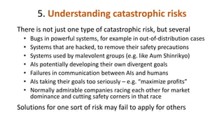 5. Understanding catastrophic risks
There is not just one type of catastrophic risk, but several
• Bugs in powerful systems, for example in out-of-distribution cases
• Systems that are hacked, to remove their safety precautions
• Systems used by malevolent groups (e.g. like Aum Shinrikyo)
• AIs potentially developing their own divergent goals
• Failures in communication between AIs and humans
• AIs taking their goals too seriously – e.g. “maximize profits”
• Normally admirable companies racing each other for market
dominance and cutting safety corners in that race
Solutions for one sort of risk may fail to apply for others
 