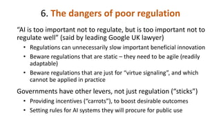 6. The dangers of poor regulation
“AI is too important not to regulate, but is too important not to
regulate well” (said by leading Google UK lawyer)
• Regulations can unnecessarily slow important beneficial innovation
• Beware regulations that are static – they need to be agile (readily
adaptable)
• Beware regulations that are just for “virtue signaling”, and which
cannot be applied in practice
Governments have other levers, not just regulation (“sticks”)
• Providing incentives (“carrots”), to boost desirable outcomes
• Setting rules for AI systems they will procure for public use
 