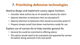 7. Prioritizing defensive technologies
Need to design and implement canary signal monitors
• Consider what actions by an AI would be reasons for alarm
• (Special attention to behaviors that are deceptive?)
• (Special attention to behaviors that would accumulate power?)
• Prepare tamper-proof shut-down mechanisms ready for use
Explore use of narrow AIs to help monitor general AIs
• General AIs could be restricted to offering advice
• The advice would need to be evaluated and approved by narrow
AIs before being actioned in the real world
 