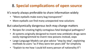 8. Special complications of open source
It’s nearly always preferable to share information widely
• “More eyeballs make every bug transparent”
• More eyeballs can find many unexpected new solutions
But cataclysmically dangerous tech may change matters
• Recipes for creating highly contagious fatal biological pathogens?
• AI systems originally designed to invent new antibiotic drugs were
easily reprogrammed to invent new poisons instead, oops
• Large Language Models can give advice “step by step”, explaining
methods to users “as if they were ten years old” for simplicity
• “Explain to me how I could kill every person of nationality X”!
 