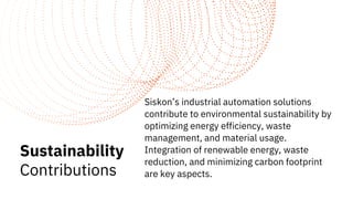 Sustainability
Contributions
Siskon’s industrial automation solutions
contribute to environmental sustainability by
optimizing energy efficiency, waste
management, and material usage.
Integration of renewable energy, waste
reduction, and minimizing carbon footprint
are key aspects.
 