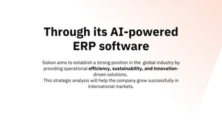 Through its AI-powered
ERP software
Siskon aims to establish a strong position in the global industry by
providing operational efficiency, sustainability, and innovation-
driven solutions.
This strategic analysis will help the company grow successfully in
international markets.
 