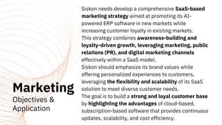 Marketing
Objectives &
Application
Siskon needs develop a comprehensive SaaS-based
marketing strategy aimed at promoting its AI-
powered ERP software in new markets while
increasing customer loyalty in existing markets.
This strategy combines awareness-building and
loyalty-driven growth, leveraging marketing, public
relations (PR), and digital marketing channels
effectively within a SaaS model.
Siskon should emphasize its brand values while
offering personalized experiences to customers,
leveraging the flexibility and scalability of its SaaS
solution to meet diverse customer needs.
The goal is to build a strong and loyal customer base
by highlighting the advantages of cloud-based,
subscription-based software that provides continuous
updates, scalability, and cost efficiency.
 