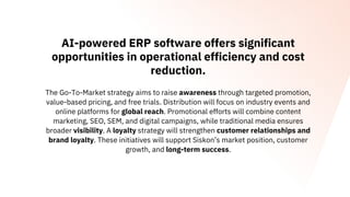 AI-powered ERP software offers significant
opportunities in operational efficiency and cost
reduction.
The Go-To-Market strategy aims to raise awareness through targeted promotion,
value-based pricing, and free trials. Distribution will focus on industry events and
online platforms for global reach. Promotional efforts will combine content
marketing, SEO, SEM, and digital campaigns, while traditional media ensures
broader visibility. A loyalty strategy will strengthen customer relationships and
brand loyalty. These initiatives will support Siskon’s market position, customer
growth, and long-term success.
 