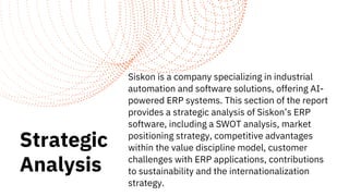 Strategic
Analysis
Siskon is a company specializing in industrial
automation and software solutions, offering AI-
powered ERP systems. This section of the report
provides a strategic analysis of Siskon’s ERP
software, including a SWOT analysis, market
positioning strategy, competitive advantages
within the value discipline model, customer
challenges with ERP applications, contributions
to sustainability and the internationalization
strategy.
 