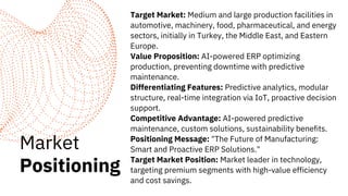 Market
Positioning
Target Market: Medium and large production facilities in
automotive, machinery, food, pharmaceutical, and energy
sectors, initially in Turkey, the Middle East, and Eastern
Europe.
Value Proposition: AI-powered ERP optimizing
production, preventing downtime with predictive
maintenance.
Differentiating Features: Predictive analytics, modular
structure, real-time integration via IoT, proactive decision
support.
Competitive Advantage: AI-powered predictive
maintenance, custom solutions, sustainability benefits.
Positioning Message: "The Future of Manufacturing:
Smart and Proactive ERP Solutions."
Target Market Position: Market leader in technology,
targeting premium segments with high-value efficiency
and cost savings.
 