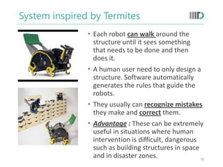 System inspired by Termites
 Each robot can walk around the
structure until it sees something
that needs to be done and then
does it.
 A human user need to only design a
structure. Software automatically
generates the rules that guide the
robots.
 They usually can recognize mistakes
they make and correct them.
 Advantage : These can be extremely
useful in situations where human
intervention is difficult, dangerous
such as building structures in space
and in disaster zones. 10
 