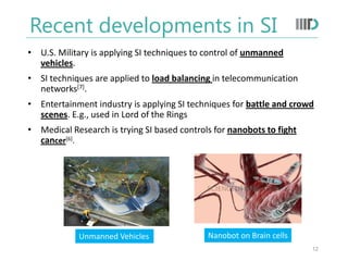 Recent developments in SI
• U.S. Military is applying SI techniques to control of unmanned
vehicles.
• SI techniques are applied to load balancing in telecommunication
networks[7].
• Entertainment industry is applying SI techniques for battle and crowd
scenes. E.g., used in Lord of the Rings
• Medical Research is trying SI based controls for nanobots to fight
cancer[6].
Unmanned Vehicles Nanobot on Brain cells
12
 