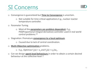 SI Concerns
o Convergence is guaranteed but Time to Convergence is uncertain.
o Not suitable for time critical applications E.g., nuclear reactor
temperature controller.
o Parameter Tuning.
o Most of the parameters are problem dependent. E.g.,
PID(Proportional Integral derivative) controller used in real world
control problems.[1]
o Stagnation: Premature convergence to a local optimum.
o Caused due to lack of central coordination.
o Multi-Objective optimization problems.
o E.g., Optimize f1(x) = x1 and f2(x) = x2/ax1.
o Can we design agent-level behaviours in order to obtain a certain desired
behaviour at the collective-level ?
13
 