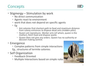 Concepts
 Stigmergy – Stimulation by work
 No direct communication
 Agents react to environment
 work that does not depend on specific agents
 Eg
 Ant colonies find shortest path to food and maximum distance
from colony entrances to dispose dead ants (midden piles).
 Queen ant reproduces. Worker ants (of whom, queen is the
mother), fetch food and dispose waste.
 Queen does not give any orders. Queen has no authority or
decision making control.
 Emergence
 Complex patterns from simple interactions
Eg., structures of termite colonies
 Self Organization
 Feedback Oriented
 Multiple Interactions based on simple rules
3
 