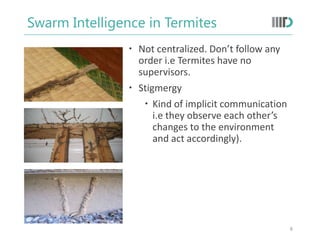 Swarm Intelligence in Termites
 Not centralized. Don’t follow any
order i.e Termites have no
supervisors.
 Stigmergy
 Kind of implicit communication
i.e they observe each other’s
changes to the environment
and act accordingly).
8
 