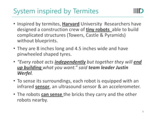 System inspired by Termites
• Inspired by termites, Harvard University Researchers have
designed a construction crew of tiny robots able to build
complicated structures (Towers, Castle & Pyramids)
without blueprints.
• They are 8 inches long and 4.5 inches wide and have
pinwheeled shaped tyres.
• “Every robot acts independently but together they will end
up building what you want.” said team leader Justin
Werfel.
• To sense its surroundings, each robot is equipped with an
infrared sensor, an ultrasound sensor & an accelerometer.
• The robots can sense the bricks they carry and the other
robots nearby.
9
 