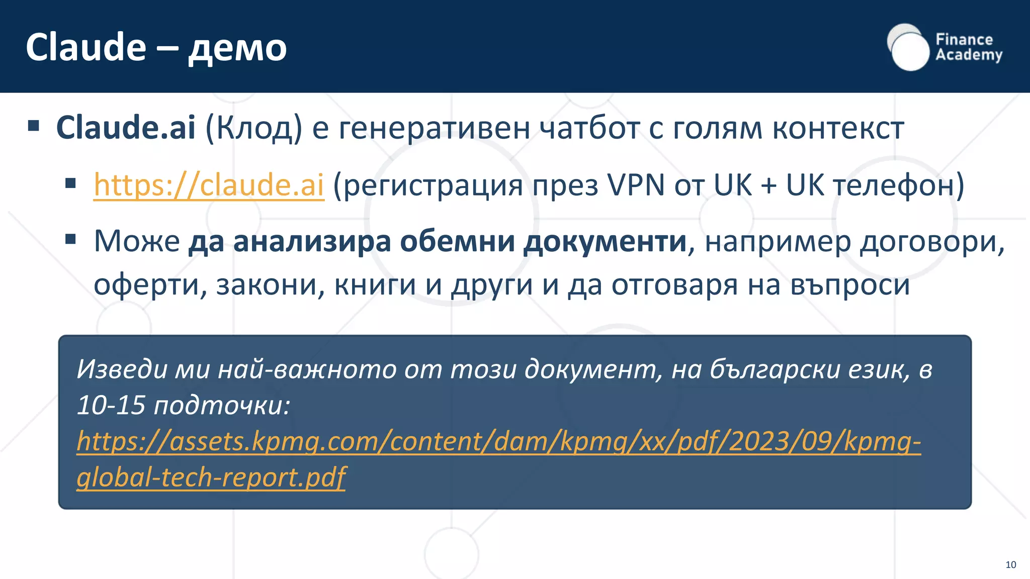 10
 Claude.ai (Клод) е генеративен чатбот с голям контекст
 https://claude.ai (регистрация през VPN от UK + UK телефон)
 Може да анализира обемни документи, например договори,
оферти, закони, книги и други и да отговаря на въпроси
Claude – демо
Изведи ми най-важното от този документ, на български език, в
10-15 подточки:
https://assets.kpmg.com/content/dam/kpmg/xx/pdf/2023/09/kpmg-
global-tech-report.pdf
 