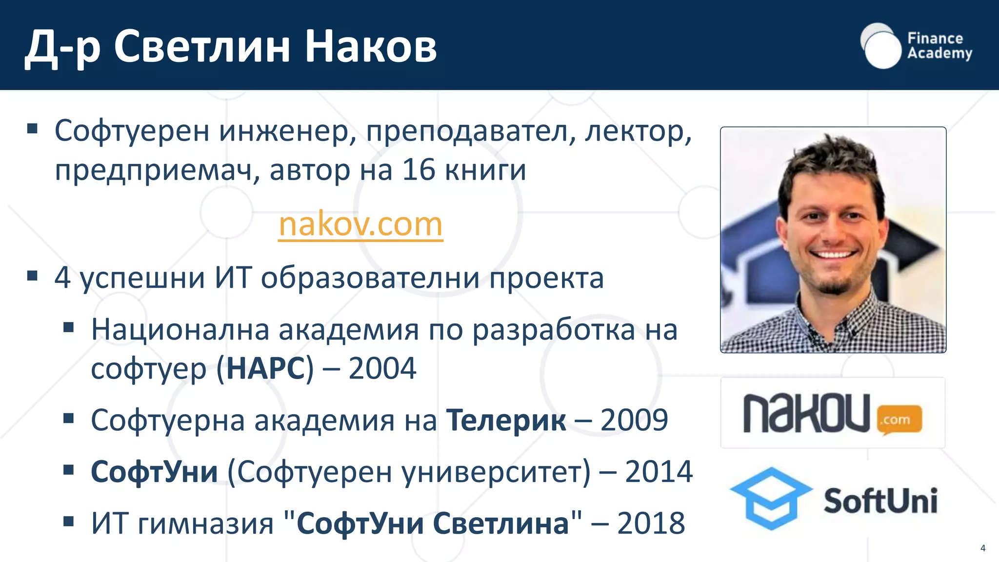 4
 Софтуерен инженер, преподавател, лектор,
предприемач, автор на 16 книги
nakov.com
 4 успешни ИТ образователни проекта
 Национална академия по разработка на
софтуер (НАРС) – 2004
 Софтуерна академия на Телерик – 2009
 СофтУни (Софтуерен университет) – 2014
 ИТ гимназия "СофтУни Светлина" – 2018
Д-р Светлин Наков
 