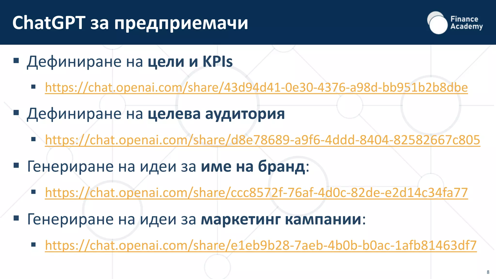 8
 Дефиниране на цели и KPIs
 https://chat.openai.com/share/43d94d41-0e30-4376-a98d-bb951b2b8dbe
 Дефиниране на целева аудитория
 https://chat.openai.com/share/d8e78689-a9f6-4ddd-8404-82582667c805
 Генериране на идеи за име на бранд:
 https://chat.openai.com/share/ccc8572f-76af-4d0c-82de-e2d14c34fa77
 Генериране на идеи за маркетинг кампании:
 https://chat.openai.com/share/e1eb9b28-7aeb-4b0b-b0ac-1afb81463df7
ChatGPT за предприемачи
 