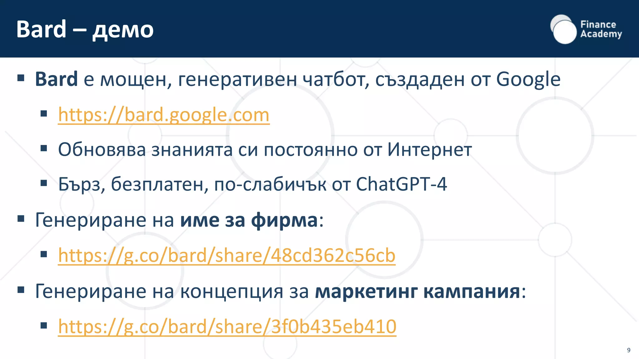 9
 Bard е мощен, генеративен чатбот, създаден от Google
 https://bard.google.com
 Обновява знанията си постоянно от Интернет
 Бърз, безплатен, по-слабичък от ChatGPT-4
 Генериране на име за фирма:
 https://g.co/bard/share/48cd362c56cb
 Генериране на концепция за маркетинг кампания:
 https://g.co/bard/share/3f0b435eb410
Bard – демо
 