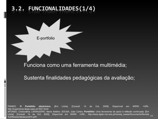 Funciona como uma ferramenta multimédia; Sustenta finalidades pedagógicas da avaliação; PAKIKO.  O Portefólio electrónico.  [Em Linha]. [Consult. 14 de Out. 2009]. Disponível em WWW: <URL: http://supersonia.blogs.sapo.pt/1837.html> AFONSO, Cristovalina; LARANJEIRO, Maria Adelino; SOUSA, João Carlos.  Portefólio:  Uma ferramenta de apoio à reflexão continuada. [Em Linha]. [Consult. 14 de Out. 2009]. Disponível em WWW: <URL: http://www.dgidc.min-edu.pt/revista_noesis/Documents/Revista%20Noesis/destacavel74.pdf> E-portfolio 