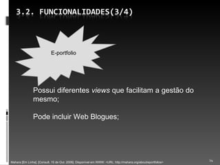 Possui diferentes  views  que facilitam a gestão do mesmo; Pode incluir Web Blogues; Mahara [Em Linha]. [Consult. 15 de Out. 2009]. Disponível em WWW: <URL: http://mahara.org/about/eportfolios> E-portfolio 