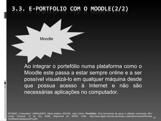 Ao integrar o portefólio numa plataforma como o Moodle este passa a estar sempre online e a ser possível visualizá-lo em qualquer máquina desde que possua acesso à Internet e não são necessárias aplicações no computador. AFONSO, Cristovalina; LARANJEIRO, Maria Adelino; SOUSA, João Carlos.  Portefólio:  Uma ferramenta de apoio à reflexão continuada. [Em Linha]. [Consult. 14 de Out. 2009]. Disponível em WWW: <URL: http://www.dgidc.min-edu.pt/revista_noesis/Documents/Revista%20Noesis/destacavel74.pdf> Moodle 