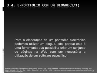 Para a elaboração de um portefólio electrónico podemos utilizar um blogue. Isto, porque esta é uma ferramenta que possibilita criar um conjunto de páginas na Web sem ser necessária a utilização de um software específico. AFONSO, Cristovalina; LARANJEIRO, Maria Adelino; SOUSA, João Carlos.  Portefólio:  Uma ferramenta de apoio à reflexão continuada. [Em Linha]. [Consult. 14 de Out. 2009]. Disponível em WWW: <URL: http://www.dgidc.min-edu.pt/revista_noesis/Documents/Revista%20Noesis/destacavel74.pdf> 