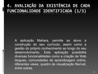 A aplicação Mahara, permite ao aluno a construção do seu currículo, assim como a gestão do próprio conhecimento ao longo do seu desenvolvimento. Esta aplicação possibilita diversas funcionalidades como a criação de Web blogues, comunidades de aprendizagem online, diferentes  views,  quadro de visualização flexível, entre outras. 