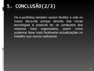 Os e-portfolios também vieram facilitar a vida no nosso dia-a-dia porque através das novas tecnologias é possível ter os conteúdos dos mesmos mais organizados, assim como podemos fazer mais facilmente actualizações no trabalho que vamos realizando.  