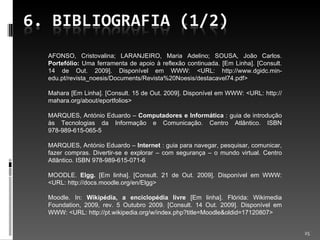 AFONSO, Cristovalina; LARANJEIRO, Maria Adelino; SOUSA, João Carlos.  Portefólio:  Uma ferramenta de apoio à reflexão continuada. [Em Linha]. [Consult. 14 de Out. 2009]. Disponível em WWW: <URL: http://www.dgidc.min-edu.pt/revista_noesis/Documents/Revista%20Noesis/destacavel74.pdf> Mahara [Em Linha]. [Consult. 15 de Out. 2009]. Disponível em WWW: <URL: http://mahara.org/about/eportfolios> MARQUES, António Eduardo –  Computadores e Informática  : guia de introdução às Tecnologias da Informação e Comunicação. Centro Atlântico. ISBN 978-989-615-065-5 MARQUES, António Eduardo –  Internet  : guia para navegar, pesquisar, comunicar, fazer compras. Divertir-se e explorar – com segurança – o mundo virtual. Centro Atlântico. ISBN 978-989-615-071-6 MOODLE.  Elgg.  [Em linha]. [Consult. 21 de Out. 2009]. Disponível em WWW: <URL: http://docs.moodle.org/en/Elgg> Moodle. In:  Wikipédia, a enciclopédia livre  [Em linha].  Flórida: Wikimedia Foundation, 2009, rev. 5 Outubro 2009. [Consult. 14 Out. 2009].  Disponível em WWW: <URL: http://pt.wikipedia.org/w/index.php?title=Moodle&oldid=17120807> 