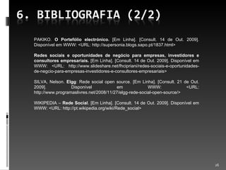 PAKIKO.  O Portefólio electrónico.  [Em Linha]. [Consult. 14 de Out. 2009]. Disponível em WWW: <URL: http://supersonia.blogs.sapo.pt/1837.html> Redes sociais e oportunidades de negócio para empresas, investidores e consultores empresariais.  [Em Linha]. [Consult. 14 de Out. 2009]. Disponível em WWW: <URL: http://www.slideshare.net/fhcipriani/redes-sociais-e-oportunidades-de-negcio-para-empresas-investidores-e-consultores-empresariais> SILVA, Nelson.  Elgg : Rede social open source.  [Em Linha]. [Consult. 21 de Out. 2009]. Disponível em WWW: <URL: http://www.programaslivres.net/2008/11/27/elgg-rede-social-open-source/> WIKIPEDIA –  Rede Social . [Em Linha]. [Consult. 14 de Out. 2009]. Disponível em WWW: <URL: http://pt.wikipedia.org/wiki/Rede_social> 