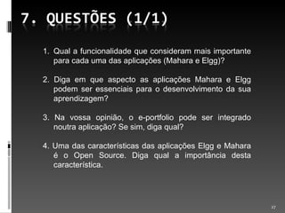 Qual a funcionalidade que consideram mais importante para cada uma das aplicações (Mahara e Elgg)? 2. Diga em que aspecto as aplicações Mahara e Elgg podem ser essenciais para o desenvolvimento da sua aprendizagem? 3. Na vossa opinião, o e-portfolio pode ser integrado noutra aplicação? Se sim, diga qual? 4. Uma das características das aplicações Elgg e Mahara é o Open Source. Diga qual a importância desta característica. 