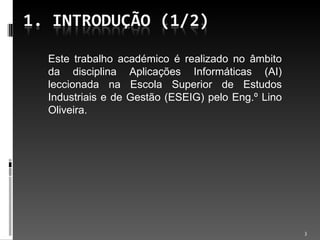 Este trabalho académico é realizado no âmbito da disciplina Aplicações Informáticas (AI) leccionada na Escola Superior de Estudos Industriais e de Gestão (ESEIG) pelo Eng.º Lino Oliveira. 