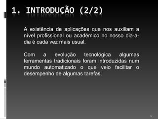 A existência de aplicações que nos auxiliam a nível profissional ou académico no nosso dia-a-dia é cada vez mais usual. Com a evolução tecnológica algumas ferramentas tradicionais foram introduzidas num mundo automatizado o que veio facilitar o desempenho de algumas tarefas. 