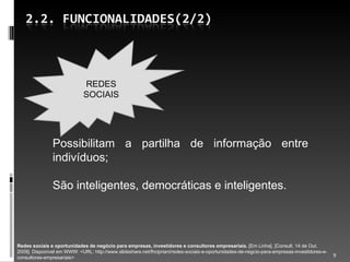 Possibilitam a partilha de informação entre indivíduos; São inteligentes, democráticas e inteligentes. Redes sociais e oportunidades de negócio para empresas, investidores e consultores empresariais.  [Em Linha]. [Consult. 14 de Out. 2009]. Disponível em WWW: <URL: http://www.slideshare.net/fhcipriani/redes-sociais-e-oportunidades-de-negcio-para-empresas-investidores-e-consultores-empresariais> REDES SOCIAIS 